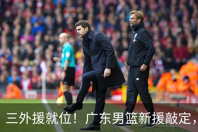 三外援就位！广东男篮新援敲定，赛季初只能双外援出战