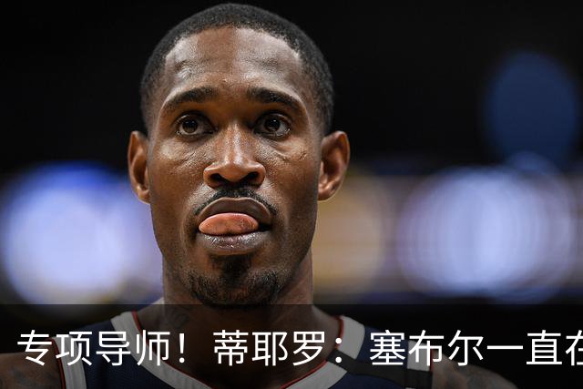 专项导师！蒂耶罗：塞布尔一直在帮我 教给我各种防守方面的东西