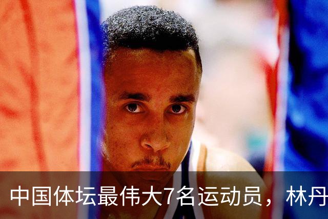 中国体坛最伟大7名运动员，林丹上榜，苏炳添第3，第1当之无愧