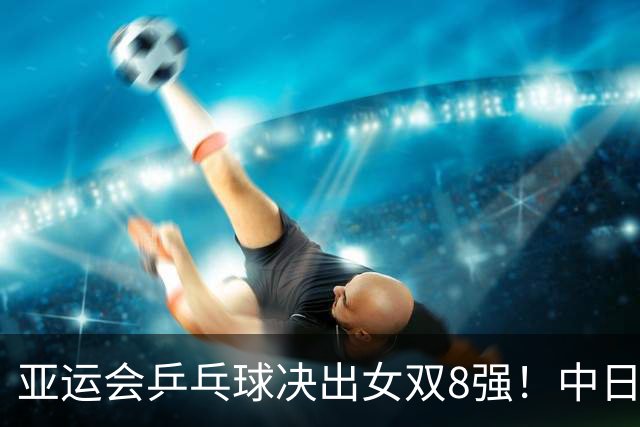 亚运会乒乓球决出女双8强！中日各占2席硬碰硬，陈熠迎战张本美和