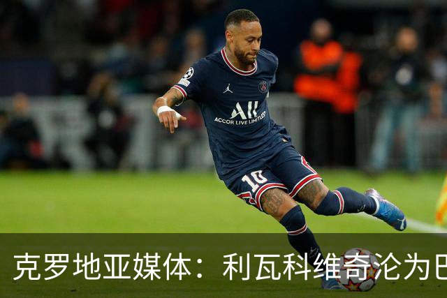 克罗地亚媒体：利瓦科维奇沦为巴萨第三门将，国家队成最大输家
