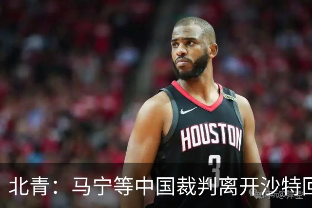 北青：马宁等中国裁判离开沙特回国的方案，仍需与亚足联沟通敲定