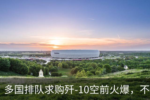 多国排队求购歼‑10空前火爆，不到7天，三大买家同时浮出水面