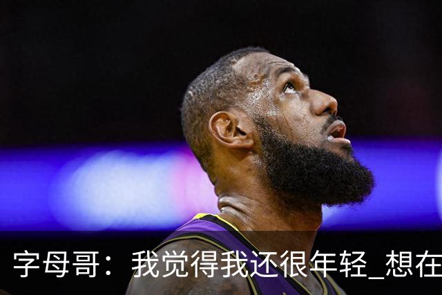 字母哥：我觉得我还很年轻 想在NBA打至少20个赛季