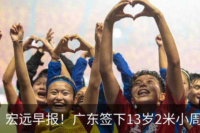 宏远早报！广东签下13岁2米小周琦，徐杰又赚外快，4人获免测名额