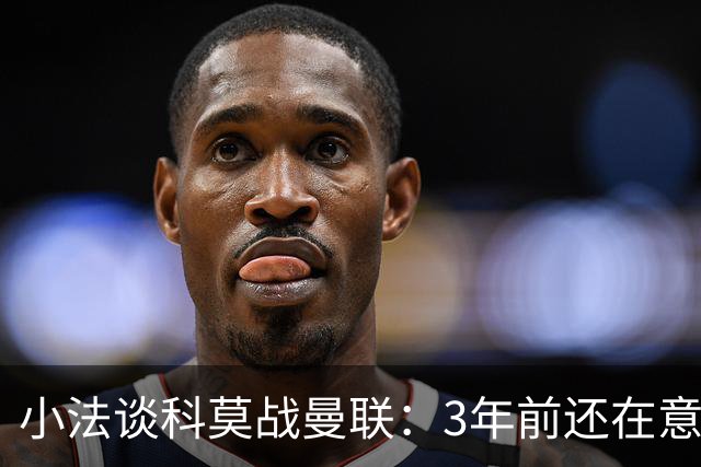 小法谈科莫战曼联：3年前还在意乙，如今在科莫湖畔等红魔