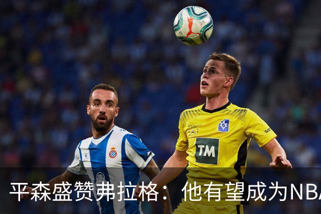 平森盛赞弗拉格：他有望成为NBA未来门面 这小子与众不同