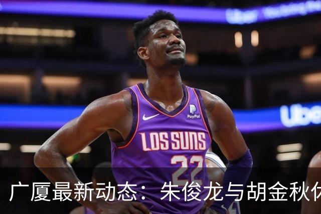 广厦最新动态：朱俊龙与胡金秋休假归队，明日迎战江苏教学赛！