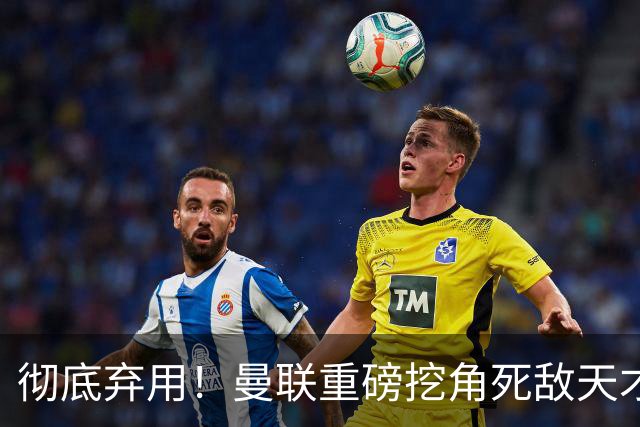 彻底弃用！曼联重磅挖角死敌天才！全方位碾压队内头号水货