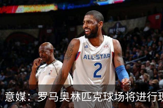 意媒：罗马奥林匹克球场将进行现代化改造，计划2030年前完工