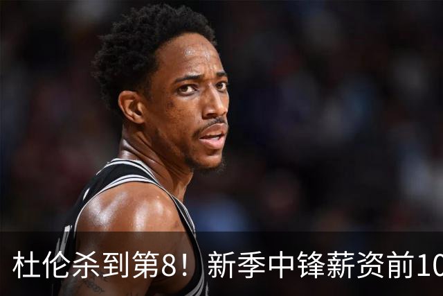 杜伦杀到第8！新季中锋薪资前10：约基奇1 浓眉2 恩比德3 申京10