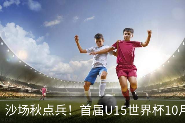 沙场秋点兵！首届U15世界杯10月下旬开幕，周海滨挂帅迎大考
