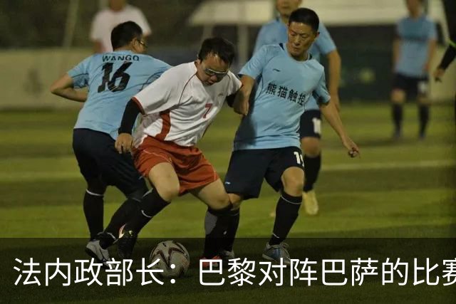 法内政部长：巴黎对阵巴萨的比赛会照常进行，不会存在问题