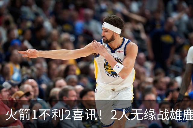 火箭1不利2喜讯！2人无缘战雄鹿，申京进步明显，4连胜外还有收获