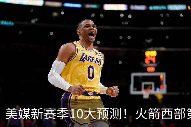 美媒新赛季10大预测！火箭西部第3，詹姆斯打满82场+湖人仅附加赛