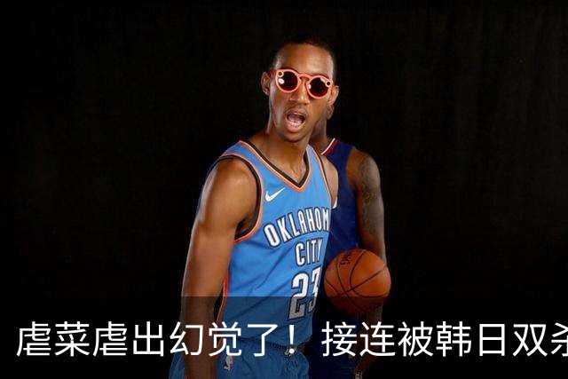 虐菜虐出幻觉了！接连被韩日双杀，中国男篮一短板不改难回亚洲一流