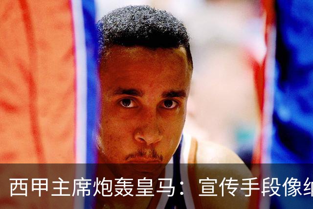 西甲主席炮轰皇马：宣传手段像纳粹 永远把自己当受害者