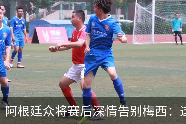 阿根廷众将赛后深情告别梅西：这场比赛像是额外的馈赠