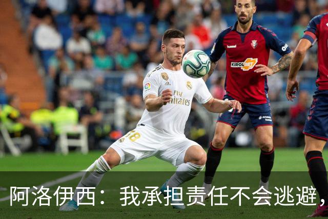 阿洛伊西：我承担责任不会逃避，若针对我没有问题但请支持球队