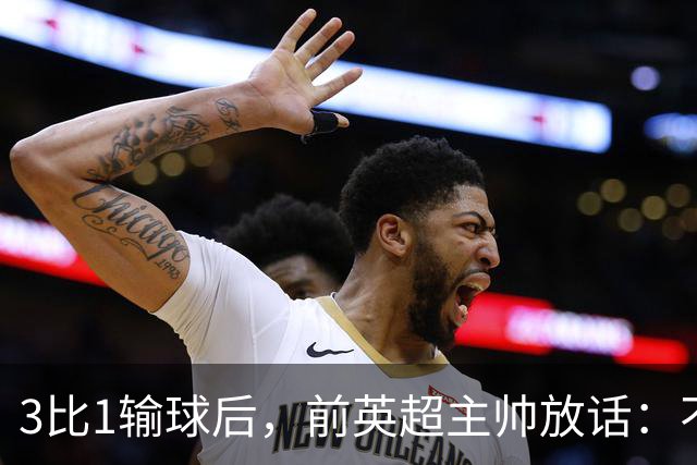 3比1输球后，前英超主帅放话：不知道还能不能干下去